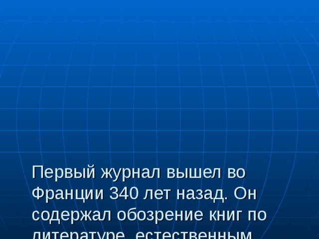        Первый журнал вышел во Франции 340 лет назад. Он содержал обозрение книг по литературе, естественным наукам, искусству. В России журналы появились на 1оо лет позднее. А первый детский журнал назывался «Детское чтение для сердца и разума» 