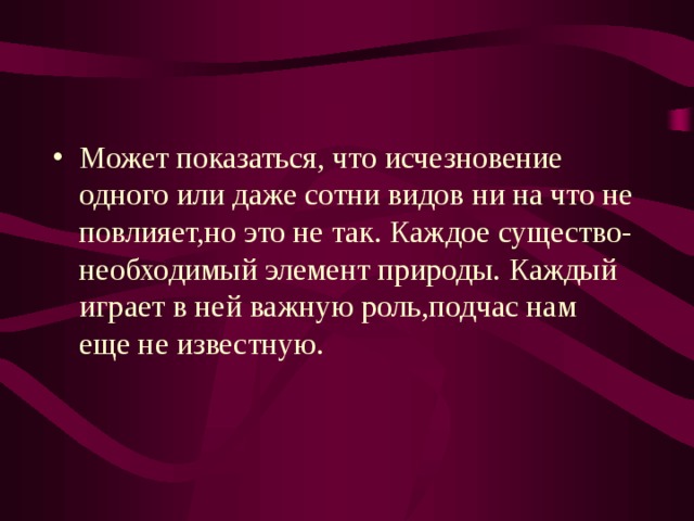 Может показаться, что исчезновение одного или даже сотни видов ни на что не повлияет,но это не так.  Каждое существо-необходимый элемент природы.  Каждый играет в ней важную роль,подчас нам еще не известную. 