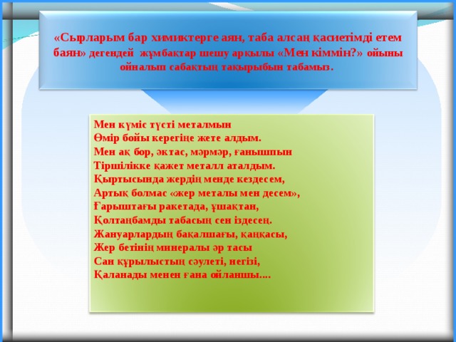 «Сырларым бар химиктерге аян, таба алсаң қасиетімді етем баян» дегендей жұмбақтар шешу арқылы «Мен кіммін?» ойыны ойналып сабақтың тақырыбын табамыз.  Мен күміс түсті металмын Өмір бойы керегіңе жете алдым. Мен ақ бор, әктас, мәрмәр, ғанышпын Тіршілікке қажет металл аталдым. Қыртысында жердің менде кездесем, Артық болмас «жер металы мен десем», Ғарыштағы ракетада, ұшақтан, Қолтаңбамды табасың сен іздесең. Жануарлардың бақалшағы, қаңқасы, Жер бетінің минералы әр тасы Сан құрылыстың сәулеті, негізі, Қаланады менен ғана ойланшы....   