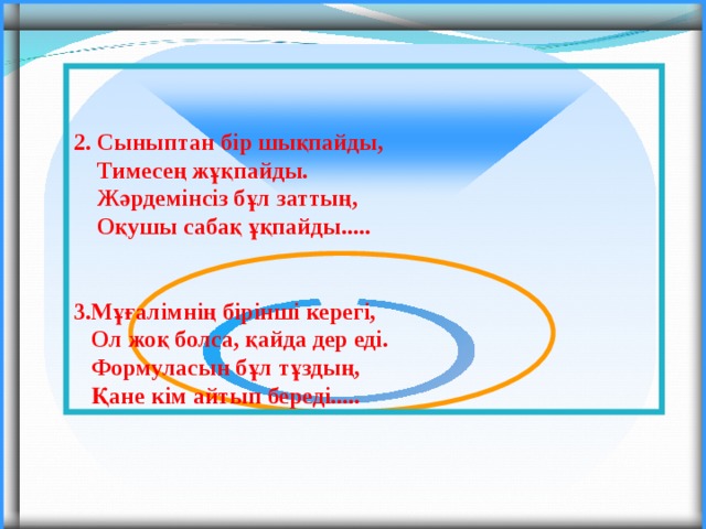   2. Сыныптан бір шықпайды,  Тимесең жұқпайды.  Жәрдемінсіз бұл заттың,  Оқушы сабақ ұқпайды.....   3.Мұғалімнің бірінші керегі,  Ол жоқ болса, қайда дер еді.  Формуласын бұл тұздың,  Қане кім айтып береді..... 