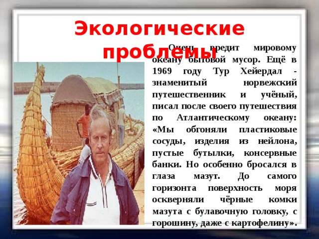 Экологические проблемы  Очень вредит мировому океану бытовой мусор. Ещё в 1969 году Тур Хейердал - знаменитый норвежский путешественник и учёный, писал после своего путешествия по Атлантическому океану: «Мы обгоняли пластиковые сосуды, изделия из нейлона, пустые бутылки, консервные банки. Но особенно бросался в глаза мазут. До самого горизонта поверхность моря оскверняли чёрные комки мазута с булавочную головку, с горошину, даже с картофелину». 