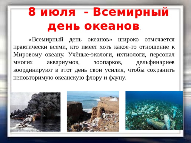 8 июля - Всемирный день океанов .  «Всемирный день океанов» широко отмечается практически всеми, кто имеет хоть какое-то отношение к Мировому океану. Учёные-экологи, ихтиологи, персонал многих аквариумов, зоопарков, дельфинариев координируют в этот день свои усилия, чтобы сохранить неповторимую океанскую флору и фауну. 
