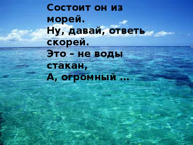 Состоит он из морей.  Ну, давай, ответь скорей.  Это – не воды стакан,  А, огромный … 