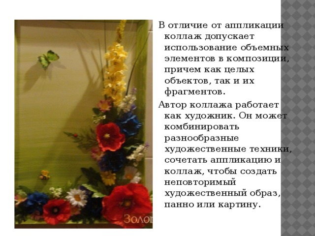 В отличие от аппликации коллаж допускает использование объемных элементов в композиции, причем как целых объектов, так и их фрагментов. Автор коллажа работает как художник. Он может комбинировать разнообразные художественные техники, сочетать аппликацию и коллаж, чтобы создать неповторимый художественный образ, панно или картину. 