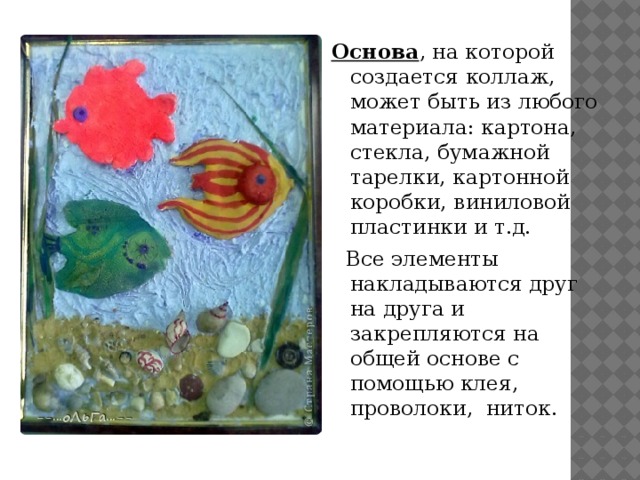Основа , на которой создается коллаж, может быть из любого материала: картона, стекла, бумажной тарелки, картонной коробки, виниловой пластинки и т.д.  Все элементы накладываются друг на друга и закрепляются на общей основе с помощью клея, проволоки, ниток. 