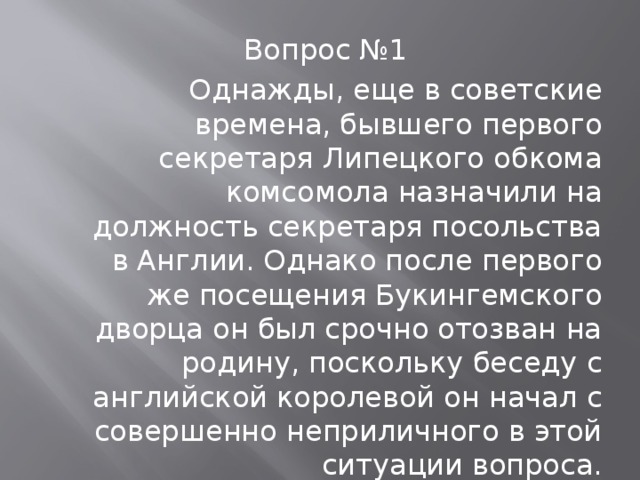 Вопрос №1 Однажды, еще в советские времена, бывшего первого секретаря Липецкого обкома комсомола назначили на должность секретаря посольства в Англии. Однако после первого же посещения Букингемского дворца он был срочно отозван на родину, поскольку беседу с английской королевой он начал с совершенно неприличного в этой ситуации вопроса. Воспроизведите этот вопрос по-русски или по-английски.  