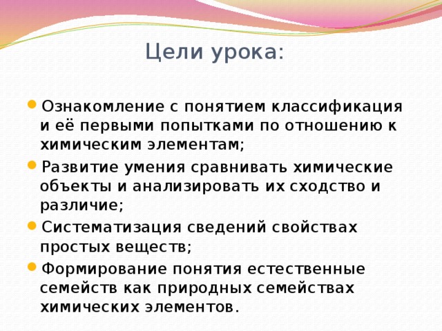 Цели урока:   Ознакомление с понятием классификация и её первыми попытками по отношению к химическим элементам; Развитие умения сравнивать химические объекты и анализировать их сходство и различие; Систематизация сведений свойствах простых веществ; Формирование понятия естественные семейств как природных семействах химических элементов. 