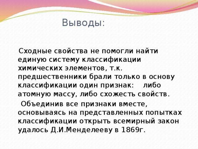 Выводы:  Сходные свойства не помогли найти единую систему классификации химических элементов, т.к. предшественники брали только в основу классификации один признак: либо атомную массу, либо схожесть свойств.  Объединив все признаки вместе, основываясь на представленных попытках классификации открыть всемирный закон удалось Д.И.Менделееву в 1869г. 