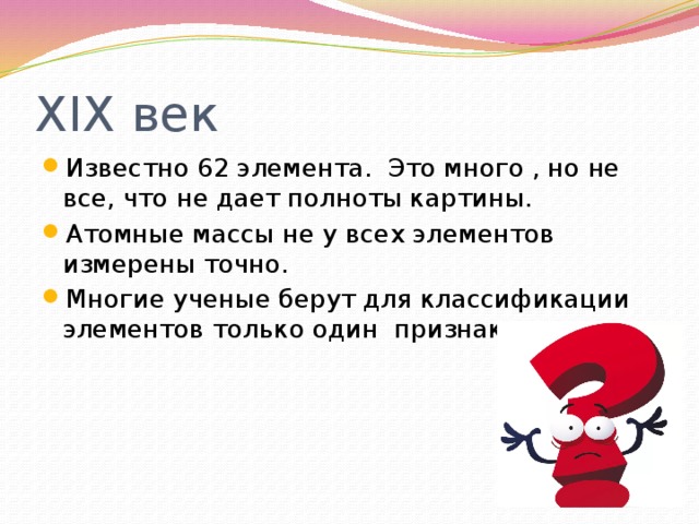 XIX век Известно 62 элемента. Это много , но не все, что не дает полноты картины. Атомные массы не у всех элементов измерены точно. Многие ученые берут для классификации элементов только один признак. 