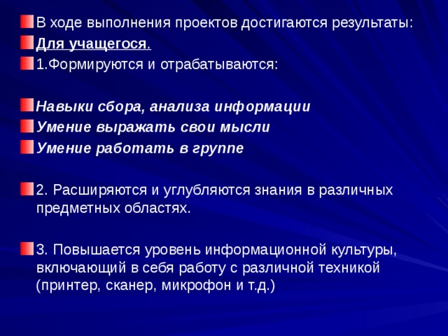 В ходе выполнения проектов достигаются результаты: Для учащегося . 1.Формируются и отрабатываются: Навыки сбора, анализа информации Умение выражать свои мысли Умение работать в группе  2. Расширяются и углубляются знания в различных предметных областях. 3. Повышается уровень информационной культуры, включающий в себя работу с различной техникой (принтер, сканер, микрофон и т.д.) 