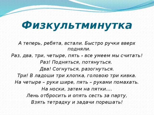 Физкультминутка А теперь, ребята, встали. Быстро ручки вверх подняли. Раз, два, три, четыре, пять - все умеем мы считать! Раз! Подняться, потянуться. Два! Согнуться, разогнуться. Три! В ладоши три хлопка, головою три кивка. На четыре – руки шире, пять – руками помахать. На носки, затем на пятки…. Лень отбросить и опять сесть за парту, Взять тетрадку и задачи порешать! 