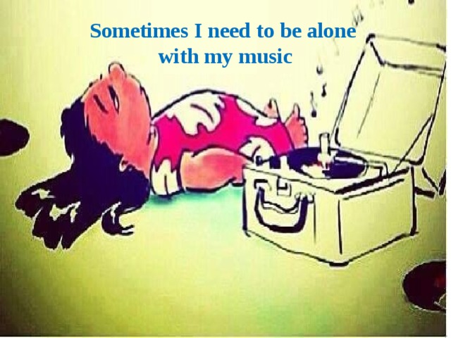 Sometimes I need to be alone  with my music 