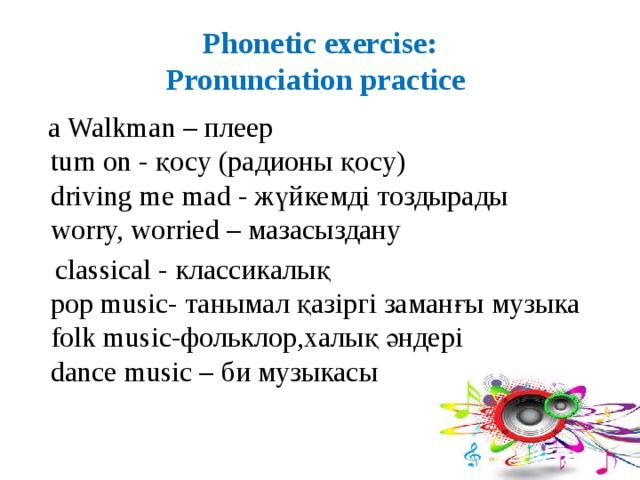 Phonetic exercise:  Pronunciation practice  a Walkman – плеер  turn on - қосу (радионы қосу)  driving me mad - жүйкемді тоздырады  worry, worried – мазасыздану  classical - классикалық  pop music- танымал қазіргі заманғы музыка  folk music-фольклор,халық әндері  dance music – би музыкасы 