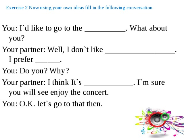 Exercise 2 Now using your own ideas fill in the following conversation You: I`d like to go to the __________. What about you? Your partner: Well, I don`t like _________________. I prefer ______. You: Do you? Why? Your partner: I think It`s ____________. I`m sure you will see enjoy the concert. You: O.K. let`s go to that then. 