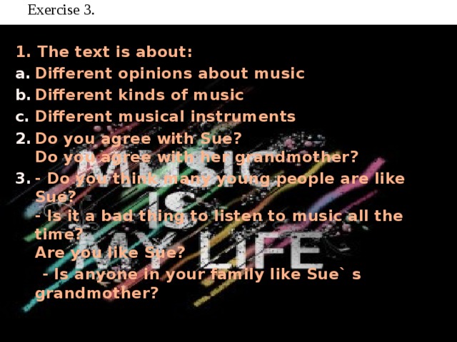 Exercise 3.   1. The text is about: Different opinions about music Different kinds of music Different musical instruments Do you agree with Sue?  Do you agree with her grandmother? - Do you think many young people are like Sue?  - Is it a bad thing to listen to music all the time?  Are you like Sue?  - Is anyone in your family like Sue` s grandmother?    