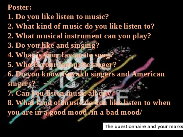 Poster:  1. Do you like listen to music?  2. What kind of music do you like listen to?  2. What musical instrument can you play?  3. Do you like and singing?  4. What is your favourite song?  5. Who is your favourite singer?  6. Do you know Kazakh singers and American singers?  7. Can you listen music all day?  8. What kind of music do you like listen to when you are in a good mood /in a bad mood/      The questionnaire and your marks 