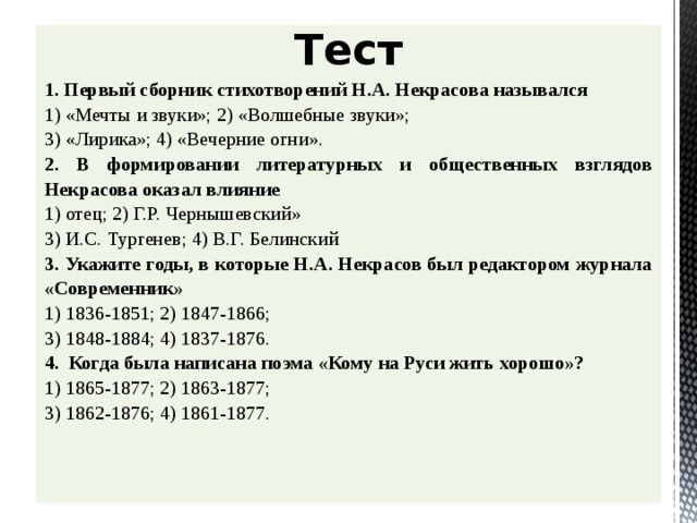 Тест 1. Первый сборник стихотворений Н.А. Некрасова назывался 1) «Мечты и звуки»; 2) «Волшебные звуки»; 3) «Лирика»; 4) «Вечерние огни». 2.  В формировании литературных и общественных взглядов Некрасова оказал влияние 1) отец; 2) Г.Р. Чернышевский» 3) И.С. Тургенев; 4) В.Г. Белинский 3.  Укажите годы, в которые Н.А. Некрасов был редактором журнала «Современник» 1) 1836-1851; 2) 1847-1866; 3) 1848-1884; 4) 1837-1876. 4. Когда была написана поэма «Кому на Руси жить хорошо»? 1) 1865-1877; 2) 1863-1877; 3) 1862-1876; 4) 1861-1877.