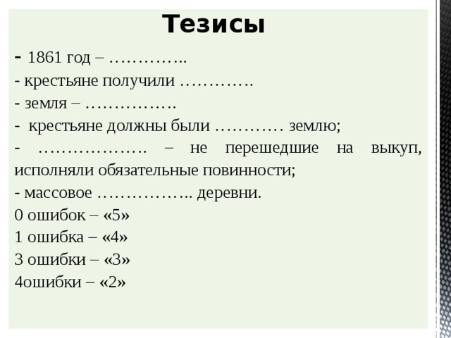 Тезисы - 1861 год – ………….. - крестьяне получили …………. - земля – ……………. - крестьяне должны были ………… землю; - ………………. – не перешедшие на выкуп, исполняли обязательные повинности; - массовое …………….. деревни. 0 ошибок – «5» 1 ошибка – «4» 3 ошибки – «3» 4ошибки – «2»