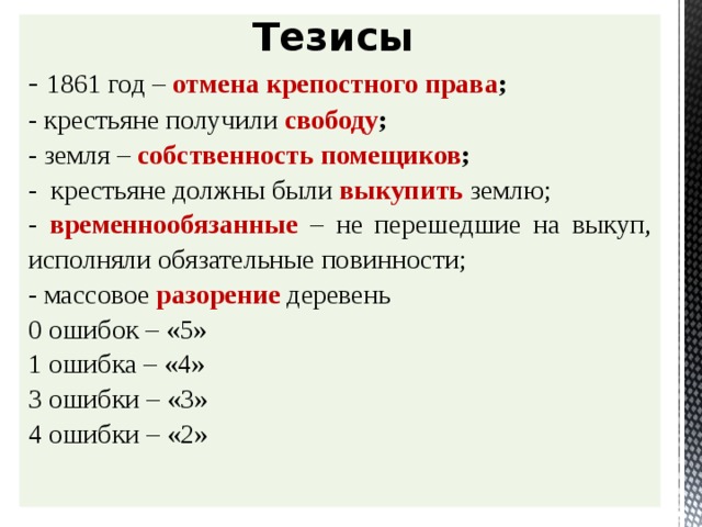 Тезисы - 1861 год – отмена крепостного права ; - крестьяне получили свободу ; - земля – собственность помещиков ; - крестьяне должны были выкупить землю; - временнообязанные – не перешедшие на выкуп, исполняли обязательные повинности; - массовое разорение деревень 0 ошибок – «5» 1 ошибка – «4» 3 ошибки – «3» 4 ошибки – «2»