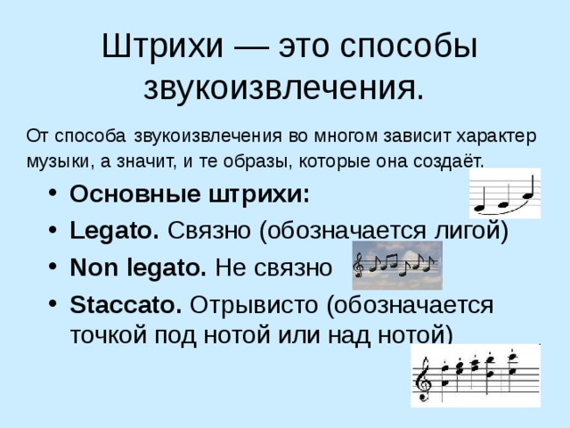 Штрихи — это способы звукоизвлечения. От способа звукоизвлечения во многом зависит характер музыки, а значит, и те образы, которые она создаёт. Основные штрихи: Legato. Связно (обозначается лигой) Non legato. Не связно Staccato. Отрывисто (обозначается точкой под нотой или над нотой)