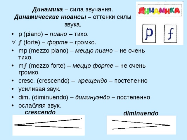 Динамика – сила звучания. Динамические нюансы – оттенки силы звука. p ( piano ) – пиано – тихо. ( forte ) – форте – громко. mp ( mezzo piano ) – меццо пиано – не очень тихо. m ( mezzo forte ) – меццо форте – не очень громко. cresc . ( crescendo ) – крещендо – постепенно усиливая звук. dim . ( diminuendo ) – диминуэндо – постепенно ослабляя звук. crescendo diminuendo