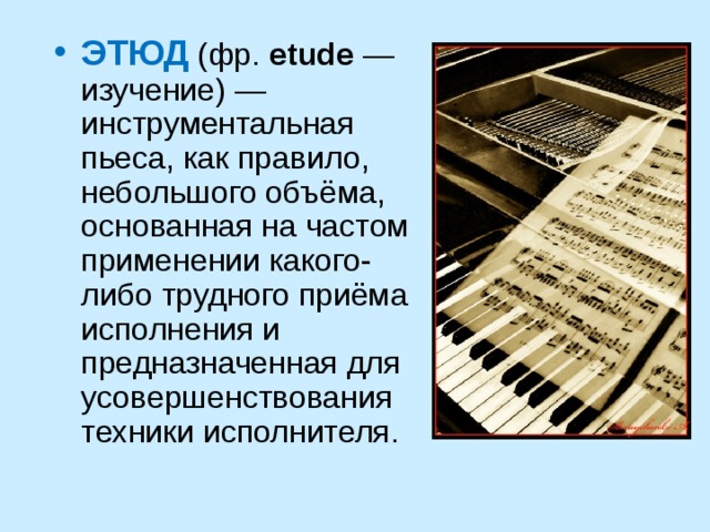ЭТЮД (фр. etude — изучение) — инструментальная пьеса, как правило, небольшого объёма, основанная на частом применении какого-либо трудного приёма исполнения и предназначенная для усовершенствования техники исполнителя.