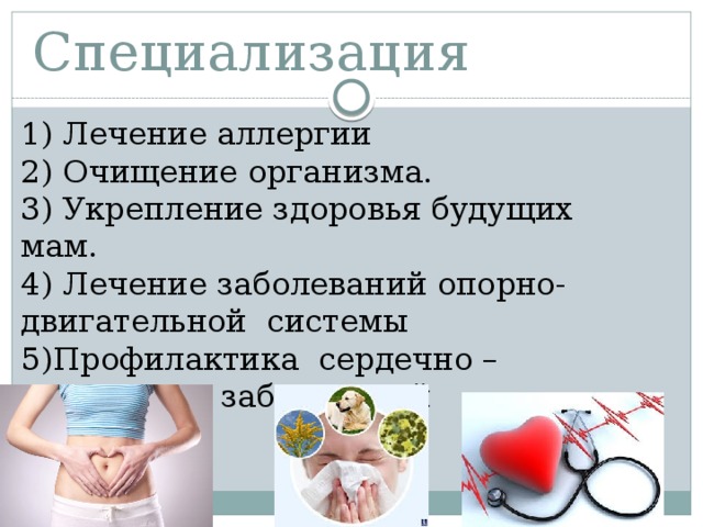 Специализация 1) Лечение аллергии 2) Очищение организма. 3) Укрепление здоровья будущих мам. 4) Лечение заболеваний опорно-двигательной системы 5)Профилактика сердечно – сосудистых заболеваний 