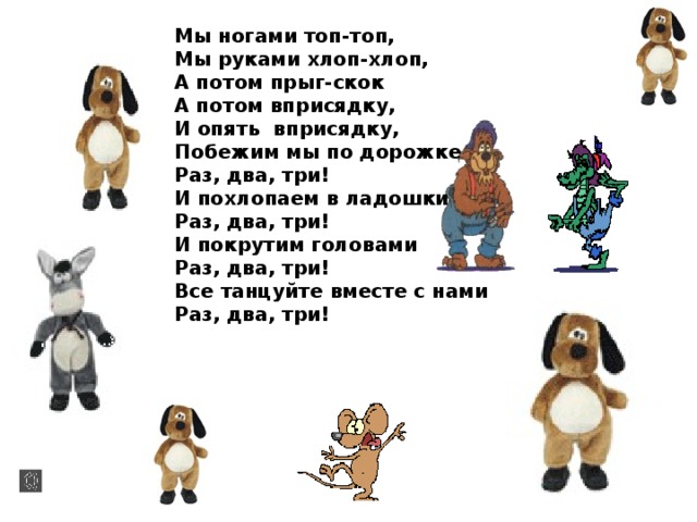 Мы ногами топ-топ, Мы руками хлоп-хлоп, А потом прыг-скок А потом вприсядку, И опять вприсядку, Побежим мы по дорожке Раз, два, три! И похлопаем в ладошки Раз, два, три! И покрутим головами Раз, два, три! Все танцуйте вместе с нами Раз, два, три!  