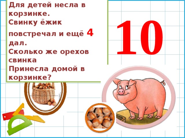 6 орешков мама-свинка Для детей несла в корзинке. Свинку ёжик повстречал и ещё 4  дал. Сколько же орехов свинка Принесла домой в корзинке? 10 