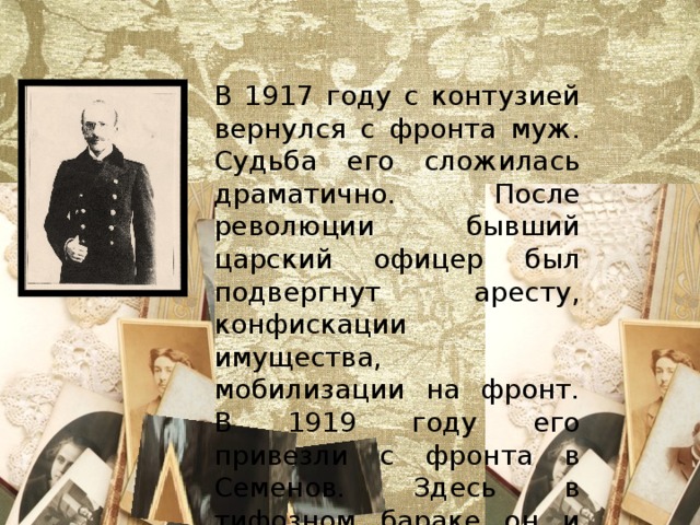 В 1917 году с контузией вернулся с фронта муж. Судьба его сложилась драматично. После революции бывший царский офицер был подвергнут аресту, конфискации имущества, мобилизации на фронт. В 1919 году его привезли с фронта в Семенов. Здесь в тифозном бараке он и умер. 
