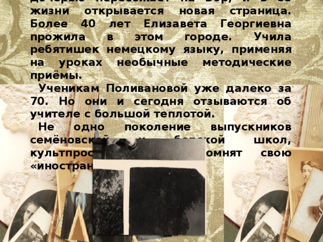 В1934 году Поливанова вместе с дочерью переезжает на Бор, и в её жизни открывается новая страница. Более 40 лет Елизавета Георгиевна прожила в этом городе. Учила ребятишек немецкому языку, применяя на уроках необычные методические приёмы. Ученикам Поливановой уже далеко за 70. Но они и сегодня отзываются об учителе с большой теплотой. Не одно поколение выпускников семёновской и борской школ, культпросветтехникума помнят свою «иностранку». 