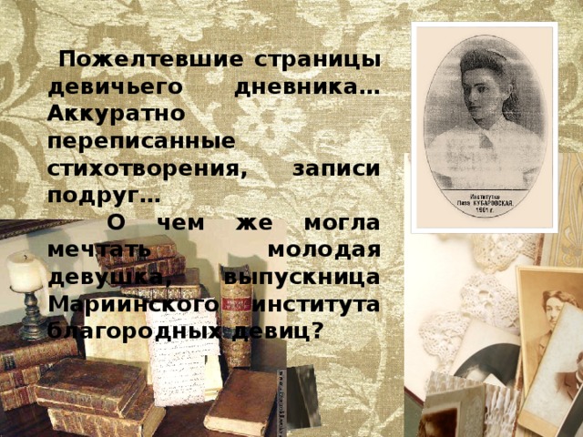 Пожелтевшие страницы девичьего дневника… Аккуратно переписанные стихотворения, записи подруг…  О чем же могла мечтать молодая девушка, выпускница Мариинского института благородных девиц? 