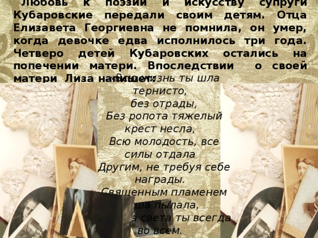 Любовь к поэзии и искусству супруги Кубаровские передали своим детям. Отца Елизавета Георгиевна не помнила, он умер, когда девочке едва исполнилось три года. Четверо детей Кубаровских остались на попечении матери. Впоследствии о своей матери Лиза напишет: «Всю жизнь ты шла тернисто, без отрады, Без ропота тяжелый крест несла, Всю молодость, все силы отдала Другим, не требуя себе награды. Священным пламенем душа пылала, Искала света ты всегда во всем. Могучим вдохновения огнем От бурь житейских ты себя спасала». 