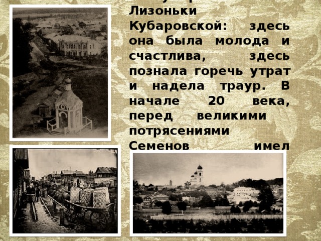 Уездный город Семенов сыграл особую роль в жизни Лизоньки Кубаровской: здесь она была молода и счастлива, здесь познала горечь утрат и надела траур. В начале 20 века, перед великими потрясениями Семенов имел наиболее привлекательный вид. 
