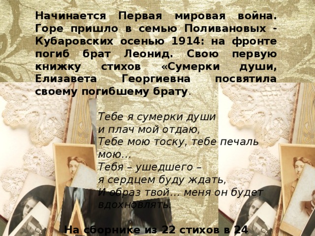 Начинается Первая мировая война. Горе пришло в семью Поливановых - Кубаровских осенью 1914: на фронте погиб брат Леонид. Свою первую книжку стихов «Сумерки души, Елизавета Георгиевна посвятила своему погибшему брату . Тебе я сумерки души и плач мой отдаю, Тебе мою тоску, тебе печаль мою… Тебя – ушедшего – я сердцем буду ждать, И образ твой… меня он будет вдохновлять. На сборнике из 22 стихов в 24 страницы скромная надпись: « в пользу раненых». 