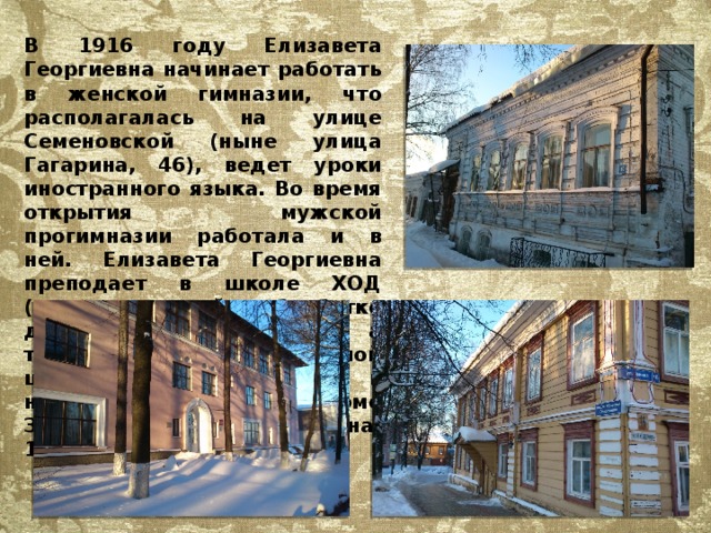 В 1916 году Елизавета Георгиевна начинает работать в женской гимназии, что располагалась на улице Семеновской (ныне улица Гагарина, 46), ведет уроки иностранного языка. Во время открытия мужской прогимназии работала и в ней. Елизавета Георгиевна преподает в школе ХОД (художественной обработке дерева, ныне техникум), а также в железнодорожной школе, расположенной в национализированном доме Зуева (ныне улица Ленина, 16). 