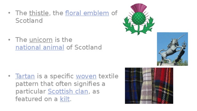 The  thistle , the  floral emblem  of Scotland The  unicorn  is the  national animal  of Scotland Tartan  is a specific  woven  textile pattern that often signifies a particular  Scottish clan , as featured on a  kilt . 