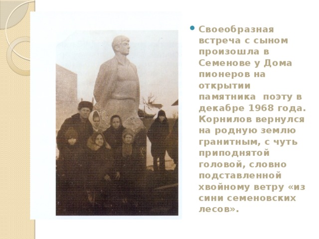 Своеобразная встреча с сыном произошла в Семенове у Дома пионеров на открытии памятника поэту в декабре 1968 года. Корнилов вернулся на родную землю гранитным, с чуть приподнятой головой, словно подставленной хвойному ветру «из сини семеновских лесов». 