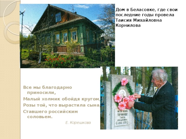 Дом в Беласовке, где свои последние годы провела Таисия Михайловна Корнилова Все мы благодарно приносили, Малый холмик обойдя кругом, Розы той, что вырастила сына, Ставшего российским соловьем. Е. Корешкова  