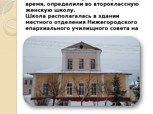 Таисью Михайловну, когда пришло время, определили во второклассную женскую школу.  Школа располагалась в здании местного отделения Нижегородского епархиального училищного совета на улице Варнавинской (ныне Свердлова, д.1,) 