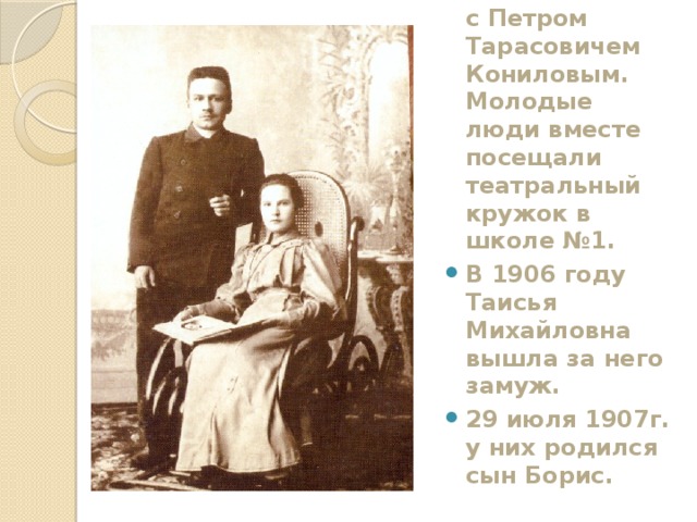 Вскоре она познакомилась с Петром Тарасовичем Кониловым. Молодые люди вместе посещали театральный кружок в школе №1. В 1906 году Таисья Михайловна вышла за него замуж. 29 июля 1907г. у них родился сын Борис. 