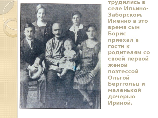 В конце 20-х начале 30-х годов супруги Корниловы трудились в селе Ильино-Заборском. Именно в это время сын Борис приехал в гости к родителям со своей первой женой поэтессой Ольгой Берггольц и маленькой дочерью Ириной. 