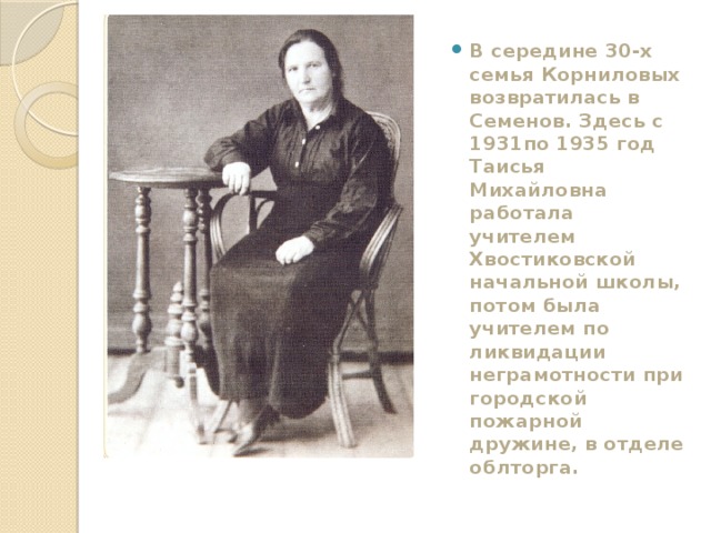 В середине 30-х семья Корниловых возвратилась в Семенов. Здесь с 1931по 1935 год Таисья Михайловна работала учителем Хвостиковской начальной школы, потом была учителем по ликвидации неграмотности при городской пожарной дружине, в отделе облторга. 