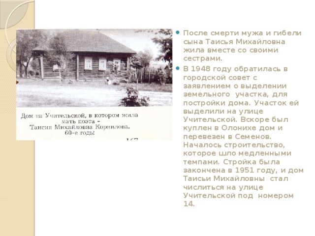  После смерти мужа и гибели сына Таисья Михайловна жила вместе со своими сестрами. В 1948 году обратилась в городской совет с заявлением о выделении земельного участка, для постройки дома. Участок ей выделили на улице Учительской. Вскоре был куплен в Олонихе дом и перевезен в Семенов. Началось строительство, которое шло медленными темпами. Стройка была закончена в 1951 году, и дом Таисьи Михайловны стал числиться на улице Учительской под номером 14. 