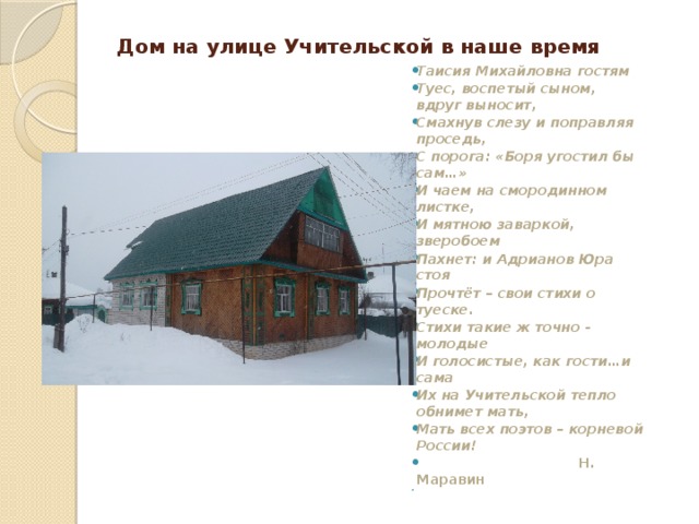 Дом на улице Учительской в наше время Таисия Михайловна гостям  Туес, воспетый сыном, вдруг выносит,  Смахнув слезу и поправляя проседь,  С порога: «Боря угостил бы сам…»  И чаем на смородинном листке,  И мятною заваркой, зверобоем  Пахнет: и Адрианов Юра стоя  Прочтёт – свои стихи о туеске.  Стихи такие ж точно - молодые  И голосистые, как гости…и сама  Их на Учительской тепло обнимет мать, Мать всех поэтов – корневой России!    Н. Маравин   
