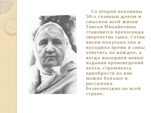  Со второй половины 50-х главным делом и смыслом всей жизни Таисьи Михайловны становится пропаганда творчества сына. Сотни писем получала она и находила время и силы ответить на каждое, а когда выходили новые издания произведений поэта, стремилась приобрести их как можно больше и рассылала безвозмездно по всей стране. 