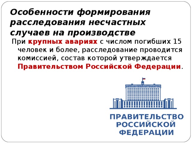 Особенности формирования расследования несчастных случаев на производстве При крупных авариях с числом погибших 15 человек и более, расследование проводится комиссией, состав которой утверждается Правительством Российской Федерации . 