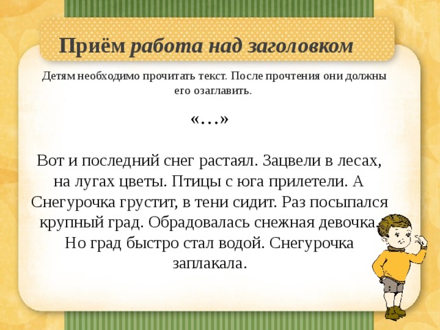 Приём работа над заголовком    Детям необходимо прочитать текст. После прочтения они должны его озаглавить.   «…» Вот и последний снег растаял. Зацвели в лесах, на лугах цветы. Птицы с юга прилетели. А Снегурочка грустит, в тени сидит. Раз посыпался крупный град. Обрадовалась снежная девочка. Но град быстро стал водой. Снегурочка заплакала. 