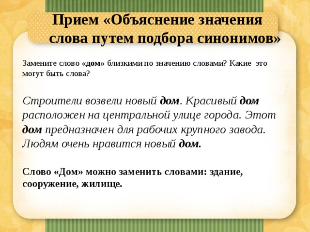 Прием «Объяснение значения слова путем подбора синонимов»   Замените слово «дом» близкими по значению словами? Какие это могут быть слова? Строители возвели новый дом . Красивый дом расположен на центральной улице города. Этот дом предназначен для рабочих крупного завода. Людям очень нравится новый дом.  Слово «Дом» можно заменить словами: здание, сооружение, жилище. 