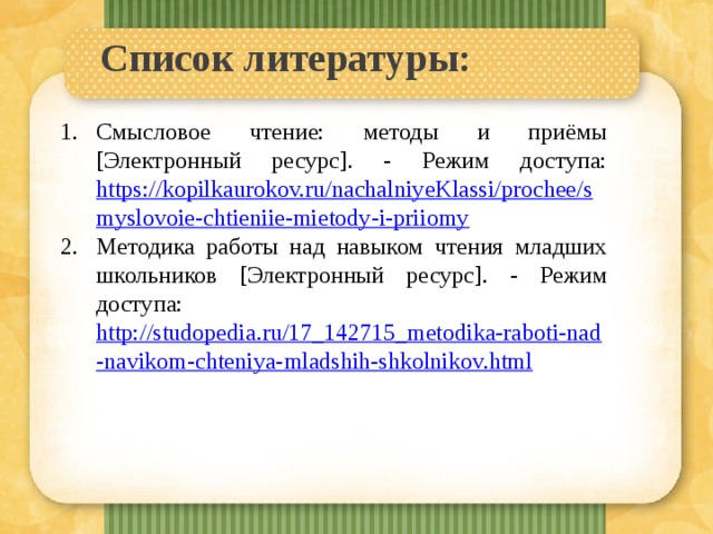 Список литературы:   Смысловое чтение: методы и приёмы [Электронный ресурс]. - Режим доступа: https://kopilkaurokov.ru/nachalniyeKlassi/prochee/smyslovoie-chtieniie-mietody-i-priiomy Методика работы над навыком чтения младших школьников [Электронный ресурс]. - Режим доступа: http://studopedia.ru/17_142715_metodika-raboti-nad-navikom-chteniya-mladshih-shkolnikov.html 